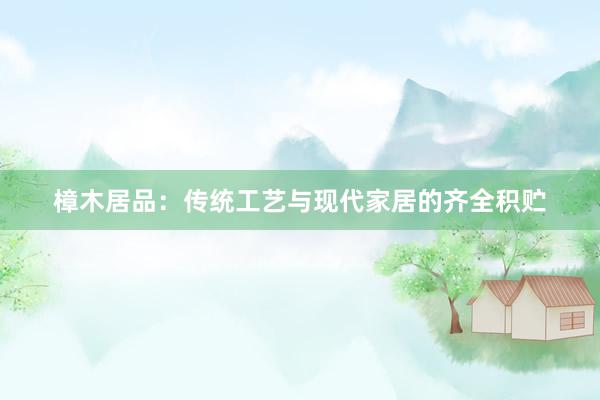 樟木居品：传统工艺与现代家居的齐全积贮