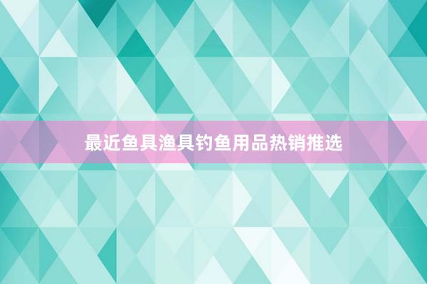 最近鱼具渔具钓鱼用品热销推选