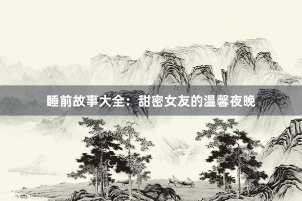 睡前故事大全：甜密女友的温馨夜晚