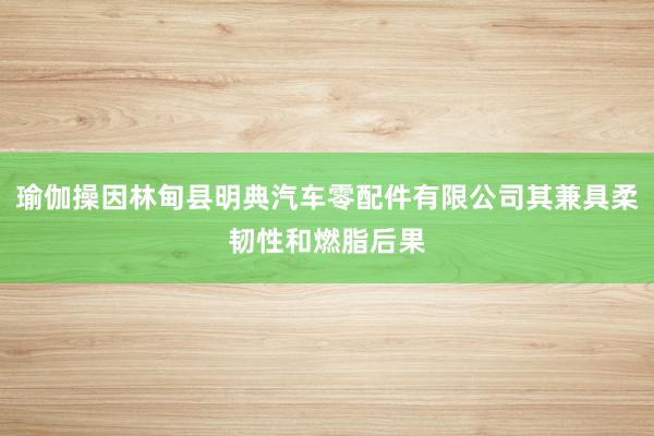 瑜伽操因林甸县明典汽车零配件有限公司其兼具柔韧性和燃脂后果